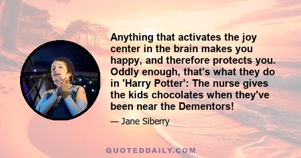 Anything that activates the joy center in the brain makes you happy, and therefore protects you. Oddly enough, that's what they do in 'Harry Potter': The nurse gives the kids chocolates when they've been near the