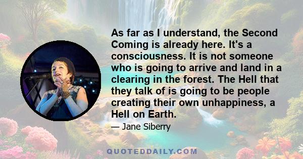 As far as I understand, the Second Coming is already here. It's a consciousness. It is not someone who is going to arrive and land in a clearing in the forest. The Hell that they talk of is going to be people creating