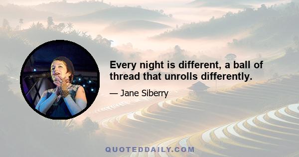 Every night is different, a ball of thread that unrolls differently.