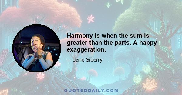 Harmony is when the sum is greater than the parts. A happy exaggeration.