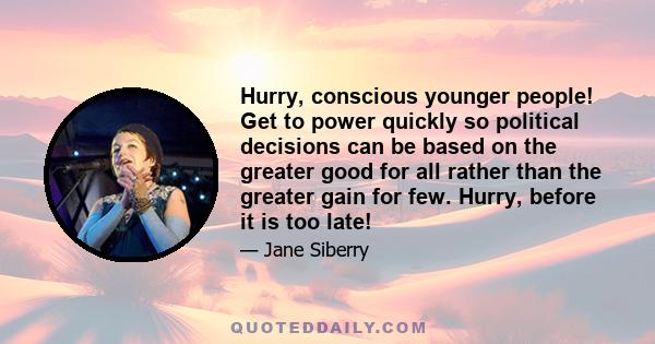 Hurry, conscious younger people! Get to power quickly so political decisions can be based on the greater good for all rather than the greater gain for few. Hurry, before it is too late!