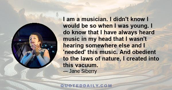 I am a musician. I didn't know I would be so when I was young. I do know that I have always heard music in my head that I wasn't hearing somewhere else and I 'needed' this music. And obedient to the laws of nature, I