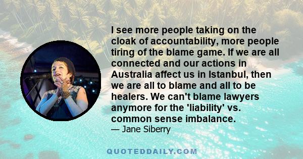 I see more people taking on the cloak of accountability, more people tiring of the blame game. If we are all connected and our actions in Australia affect us in Istanbul, then we are all to blame and all to be healers.