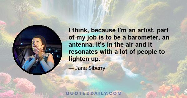 I think, because I'm an artist, part of my job is to be a barometer, an antenna. It's in the air and it resonates with a lot of people to lighten up.