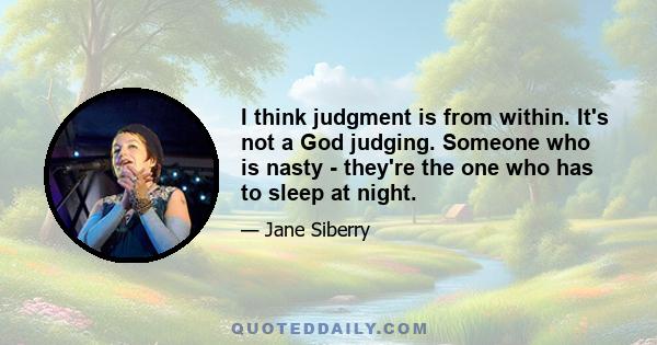 I think judgment is from within. It's not a God judging. Someone who is nasty - they're the one who has to sleep at night.