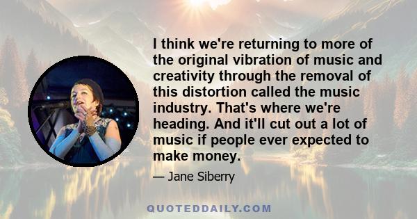 I think we're returning to more of the original vibration of music and creativity through the removal of this distortion called the music industry. That's where we're heading. And it'll cut out a lot of music if people