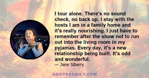 I tour alone. There's no sound check, no back up. I stay with the hosts I am in a family home and it's really nourishing. I just have to remember after the show not to run out into the living room in my pyjamas. Every