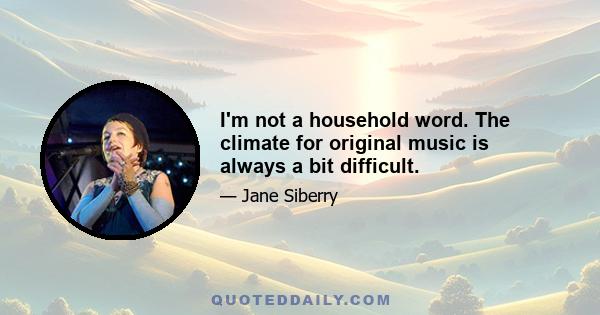 I'm not a household word. The climate for original music is always a bit difficult.