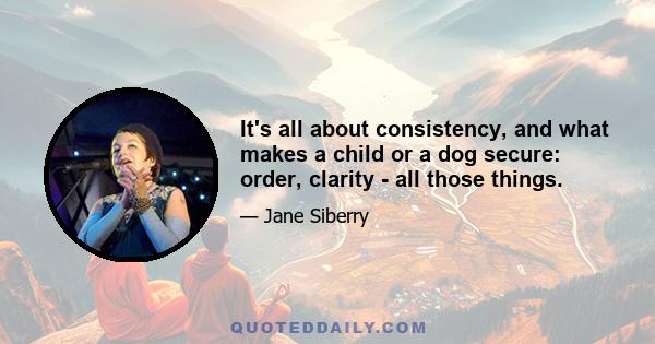 It's all about consistency, and what makes a child or a dog secure: order, clarity - all those things.