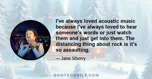 I've always loved acoustic music because I've always loved to hear someone's words or just watch them and just get into them. The distancing thing about rock is it's so assaulting.