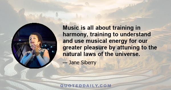 Music is all about training in harmony, training to understand and use musical energy for our greater pleasure by attuning to the natural laws of the universe.