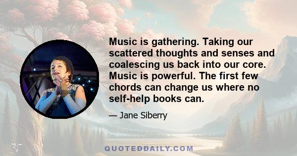 Music is gathering. Taking our scattered thoughts and senses and coalescing us back into our core. Music is powerful. The first few chords can change us where no self-help books can.