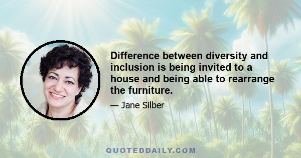 Difference between diversity and inclusion is being invited to a house and being able to rearrange the furniture.