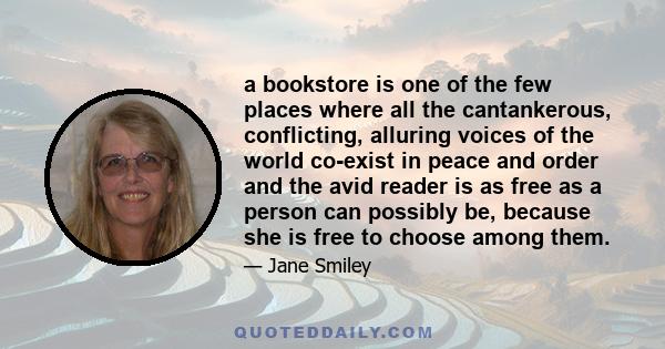 a bookstore is one of the few places where all the cantankerous, conflicting, alluring voices of the world co-exist in peace and order and the avid reader is as free as a person can possibly be, because she is free to