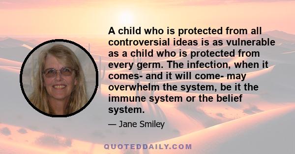 A child who is protected from all controversial ideas is as vulnerable as a child who is protected from every germ. The infection, when it comes- and it will come- may overwhelm the system, be it the immune system or