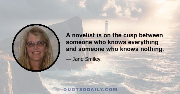 A novelist is on the cusp between someone who knows everything and someone who knows nothing.