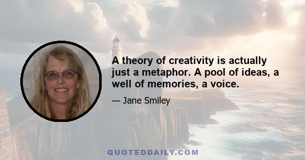 A theory of creativity is actually just a metaphor. A pool of ideas, a well of memories, a voice.