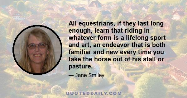 All equestrians, if they last long enough, learn that riding in whatever form is a lifelong sport and art, an endeavor that is both familiar and new every time you take the horse out of his stall or pasture.