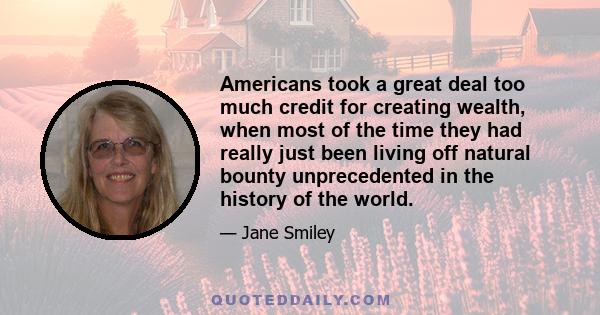 Americans took a great deal too much credit for creating wealth, when most of the time they had really just been living off natural bounty unprecedented in the history of the world.