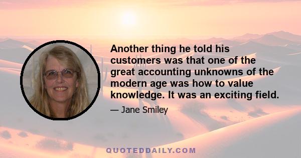 Another thing he told his customers was that one of the great accounting unknowns of the modern age was how to value knowledge. It was an exciting field.