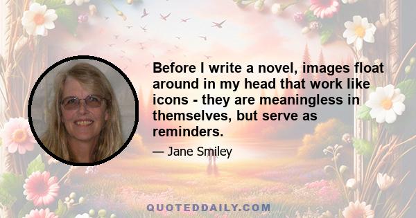 Before I write a novel, images float around in my head that work like icons - they are meaningless in themselves, but serve as reminders.