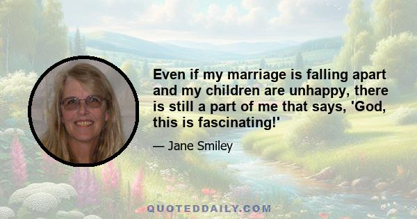 Even if my marriage is falling apart and my children are unhappy, there is still a part of me that says, 'God, this is fascinating!'