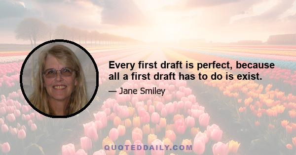 Every first draft is perfect, because all a first draft has to do is exist.