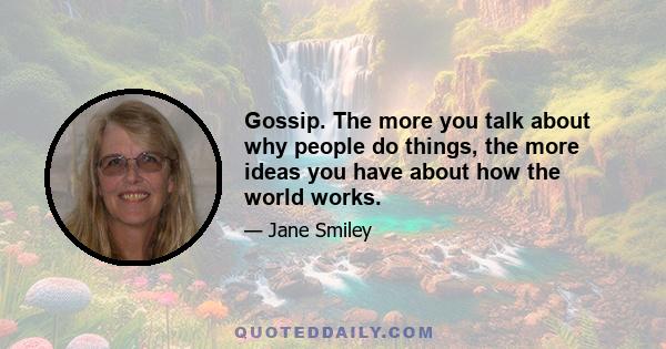 Gossip. The more you talk about why people do things, the more ideas you have about how the world works.