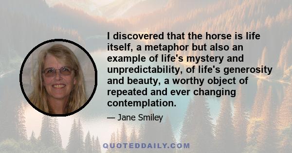 I discovered that the horse is life itself, a metaphor but also an example of life's mystery and unpredictability, of life's generosity and beauty, a worthy object of repeated and ever changing contemplation.