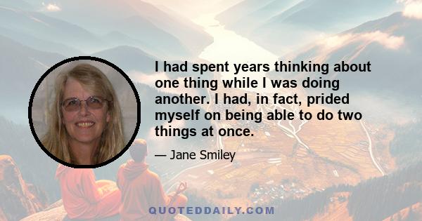 I had spent years thinking about one thing while I was doing another. I had, in fact, prided myself on being able to do two things at once.