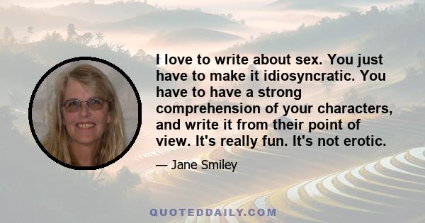 I love to write about sex. You just have to make it idiosyncratic. You have to have a strong comprehension of your characters, and write it from their point of view. It's really fun. It's not erotic.