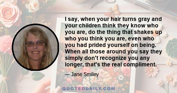 I say, when your hair turns gray and your children think they know who you are, do the thing that shakes up who you think you are, even who you had prided yourself on being. When all those around you say they simply