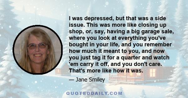 I was depressed, but that was a side issue. This was more like closing up shop, or, say, having a big garage sale, where you look at everything you've bought in your life, and you remember how much it meant to you, and