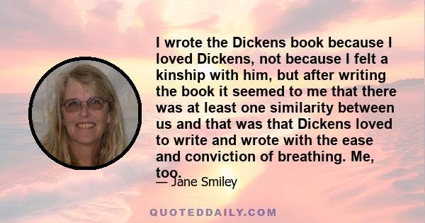 I wrote the Dickens book because I loved Dickens, not because I felt a kinship with him, but after writing the book it seemed to me that there was at least one similarity between us and that was that Dickens loved to