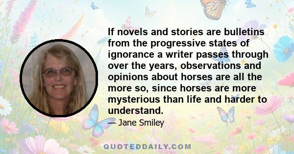 If novels and stories are bulletins from the progressive states of ignorance a writer passes through over the years, observations and opinions about horses are all the more so, since horses are more mysterious than life 