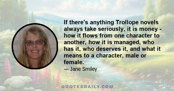 If there's anything Trollope novels always take seriously, it is money - how it flows from one character to another, how it is managed, who has it, who deserves it, and what it means to a character, male or female.