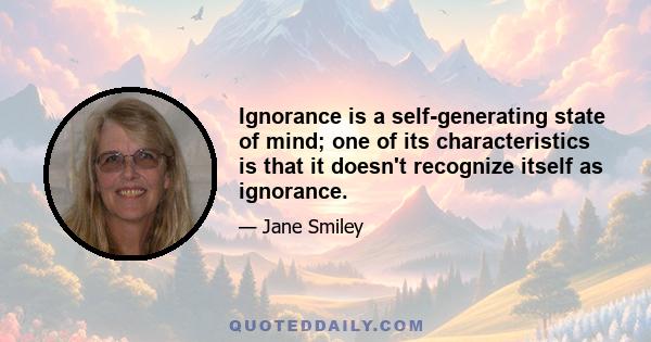 Ignorance is a self-generating state of mind; one of its characteristics is that it doesn't recognize itself as ignorance.