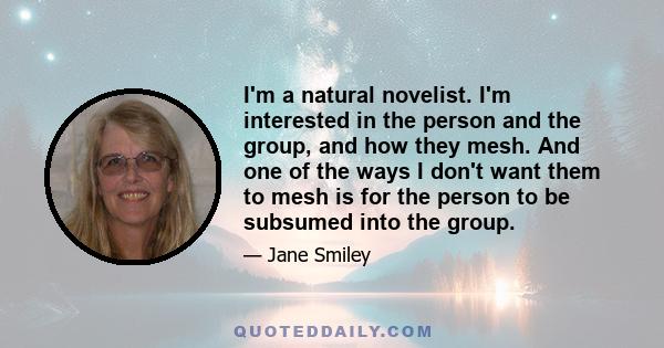 I'm a natural novelist. I'm interested in the person and the group, and how they mesh. And one of the ways I don't want them to mesh is for the person to be subsumed into the group.