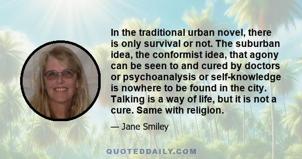 In the traditional urban novel, there is only survival or not. The suburban idea, the conformist idea, that agony can be seen to and cured by doctors or psychoanalysis or self-knowledge is nowhere to be found in the