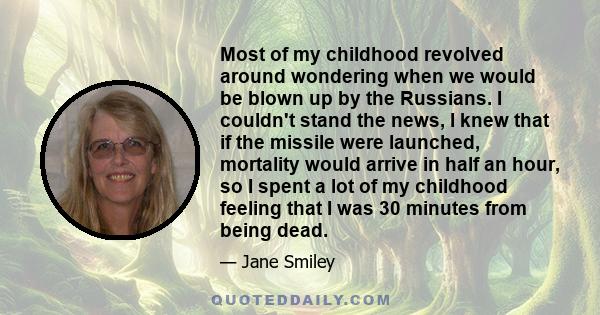 Most of my childhood revolved around wondering when we would be blown up by the Russians. I couldn't stand the news, I knew that if the missile were launched, mortality would arrive in half an hour, so I spent a lot of