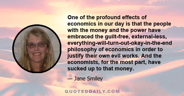 One of the profound effects of economics in our day is that the people with the money and the power have embraced the guilt-free, external-less, everything-will-turn-out-okay-in-the-end philosophy of economics in order