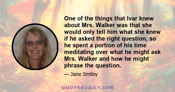 One of the things that Ivar knew about Mrs. Walker was that she would only tell him what she knew if he asked the right question, so he spent a portion of his time meditating over what he might ask Mrs. Walker and how