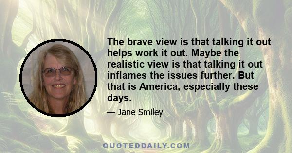 The brave view is that talking it out helps work it out. Maybe the realistic view is that talking it out inflames the issues further. But that is America, especially these days.