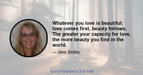 Whatever you love is beautiful; love comes first, beauty follows. The greater your capacity for love, the more beauty you find in the world.