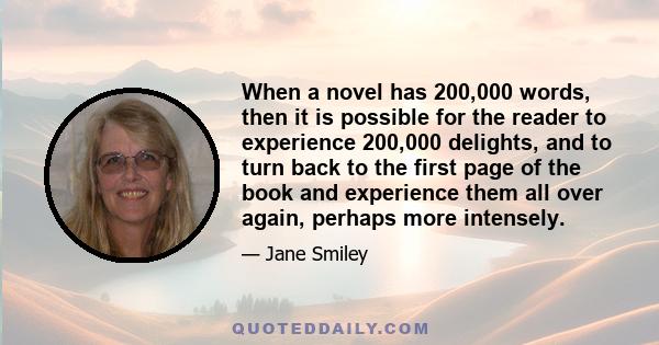 When a novel has 200,000 words, then it is possible for the reader to experience 200,000 delights, and to turn back to the first page of the book and experience them all over again, perhaps more intensely.