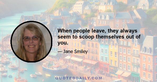 When people leave, they always seem to scoop themselves out of you.