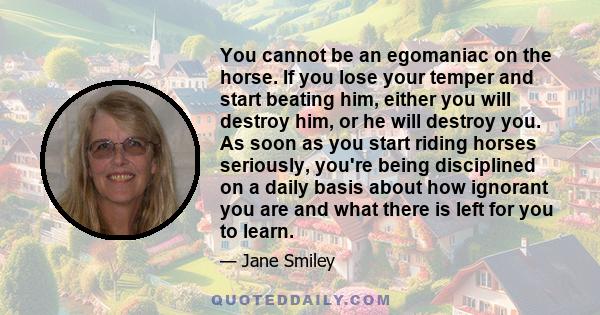 You cannot be an egomaniac on the horse. If you lose your temper and start beating him, either you will destroy him, or he will destroy you. As soon as you start riding horses seriously, you're being disciplined on a