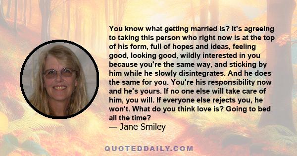 You know what getting married is? It's agreeing to taking this person who right now is at the top of his form, full of hopes and ideas, feeling good, looking good, wildly interested in you because you're the same way,