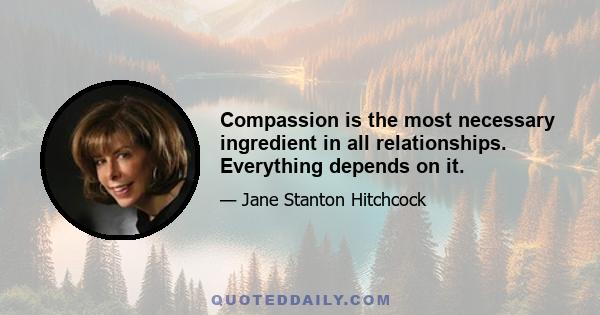 Compassion is the most necessary ingredient in all relationships. Everything depends on it.