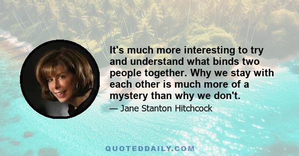 It's much more interesting to try and understand what binds two people together. Why we stay with each other is much more of a mystery than why we don't.